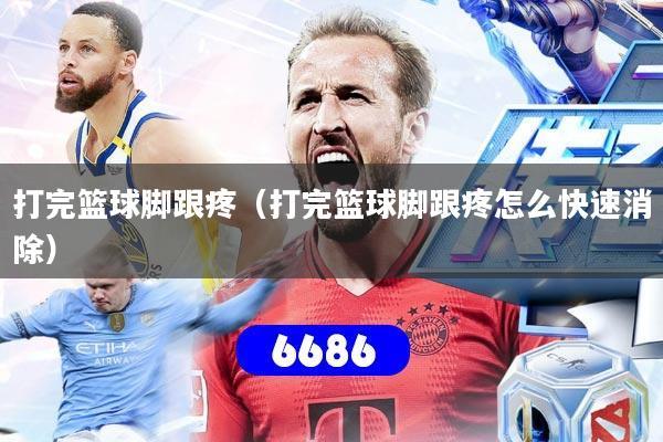 打完篮球脚跟疼(打完篮球脚跟疼怎么快速消除)