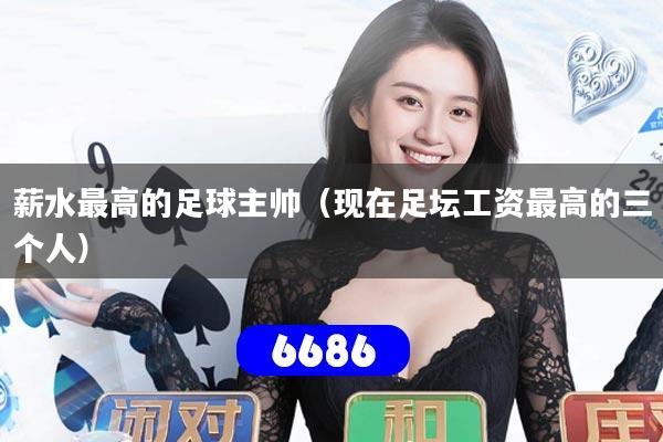 薪水最高的足球主帅(现在足坛工资最高的三个人)